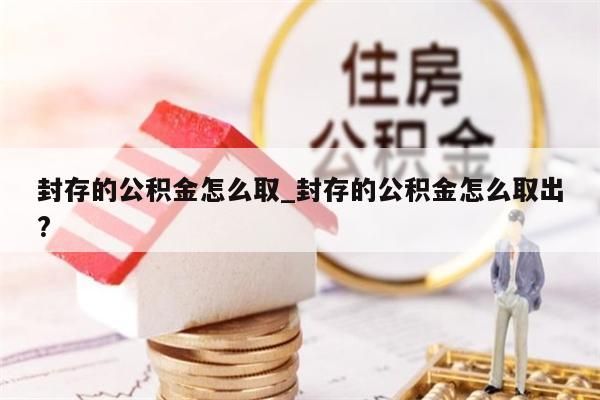 封存的公积金怎么取_封存的公积金怎么取出?